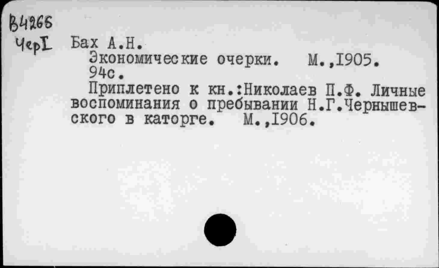 ﻿^»66
Чсь! Бах А.Н.
Экономические очерки. М. 94с.
Приплетено к кн.:Николаев воспоминания о пребывании Н. ского в каторге. М.,1906.
,1905.
П.Ф. Личные
Г.Чернышев-